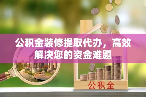 峡江公积金装修提取代办，高效解决您的资金难题