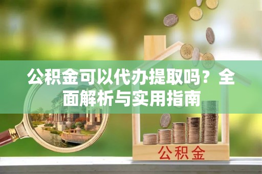 峡江公积金可以代办提取吗？全面解析与实用指南