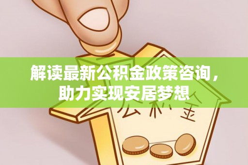 峡江解读最新公积金政策咨询，助力实现安居梦想