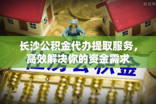 峡江长沙公积金代办提取服务，高效解决你的资金需求