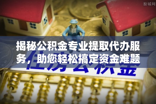 峡江揭秘公积金专业提取代办服务，助您轻松搞定资金难题