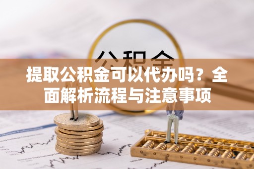 峡江提取公积金可以代办吗？全面解析流程与注意事项
