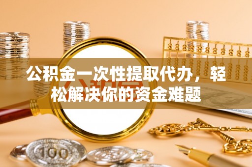 峡江公积金一次性提取代办，轻松解决你的资金难题