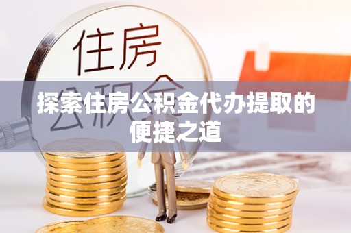 峡江探索住房公积金代办提取的便捷之道