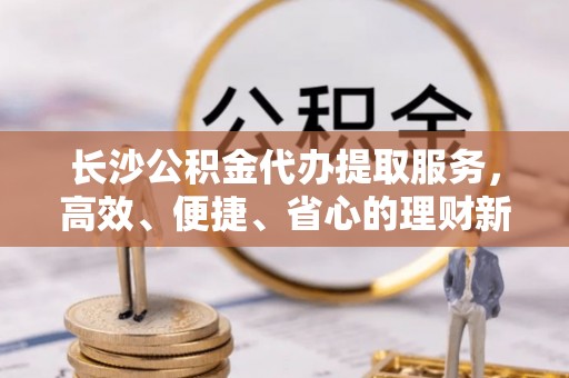 峡江长沙公积金代办提取服务，高效、便捷、省心的理财新选择