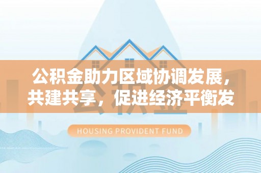 峡江公积金助力区域协调发展，共建共享，促进经济平衡发展