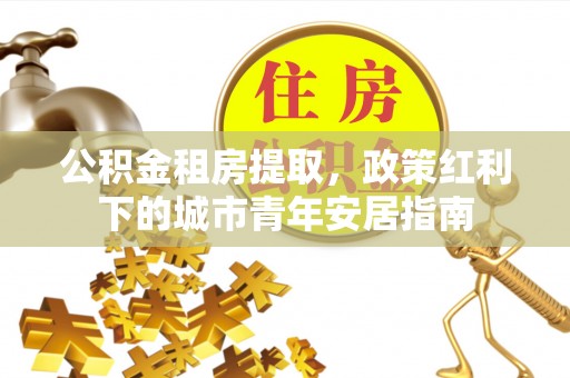 峡江公积金租房提取，政策红利下的城市青年安居指南