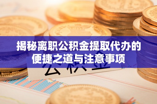 峡江揭秘离职公积金提取代办的便捷之道与注意事项
