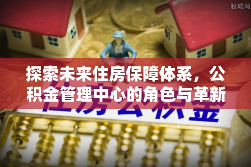 峡江探索未来住房保障体系，公积金管理中心的角色与革新