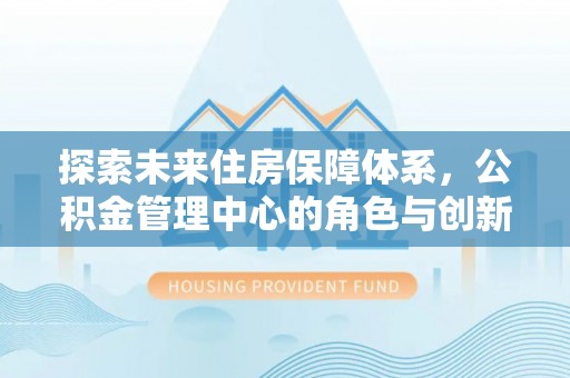 峡江探索未来住房保障体系，公积金管理中心的角色与创新