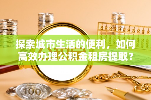 峡江探索城市生活的便利，如何高效办理公积金租房提取？