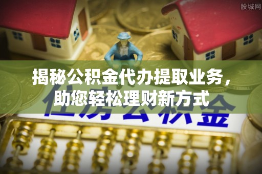 峡江揭秘公积金代办提取业务，助您轻松理财新方式
