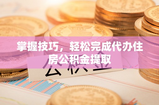 峡江掌握技巧，轻松完成代办住房公积金提取