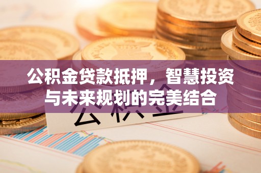峡江公积金贷款抵押，智慧投资与未来规划的完美结合