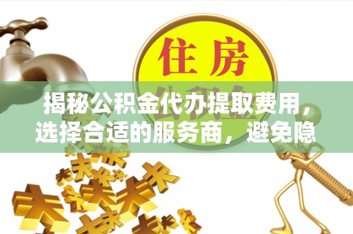 峡江揭秘公积金代办提取费用，选择合适的服务商，避免隐性收费