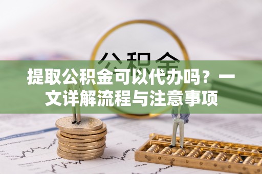 峡江提取公积金可以代办吗？一文详解流程与注意事项