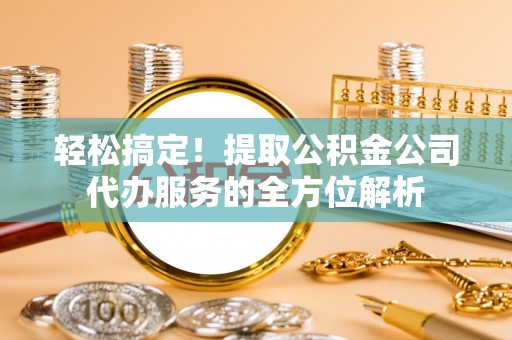 峡江轻松搞定！提取公积金公司代办服务的全方位解析