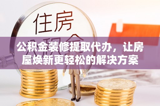 峡江公积金装修提取代办，让房屋焕新更轻松的解决方案