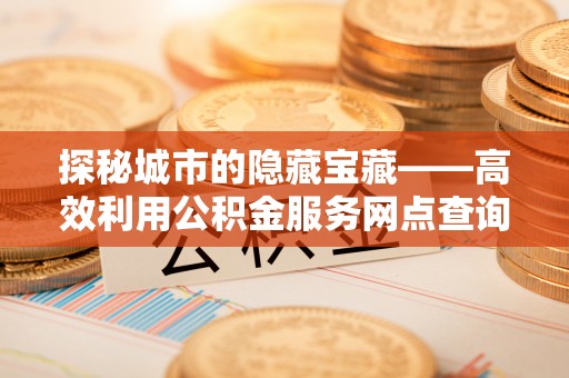 峡江探秘城市的隐藏宝藏——高效利用公积金服务网点查询提升生活品质