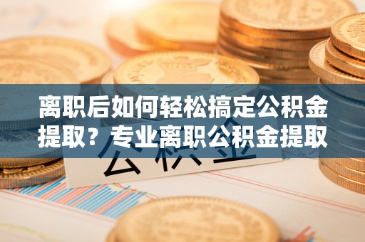 峡江离职后如何轻松搞定公积金提取？专业离职公积金提取代办服务助你一臂之力