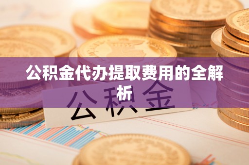 峡江公积金代办提取费用的全解析