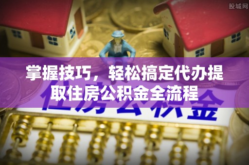 峡江掌握技巧，轻松搞定代办提取住房公积金全流程