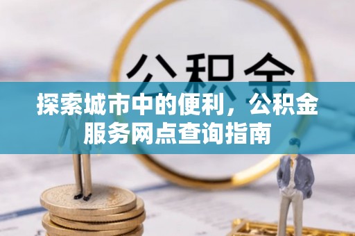 峡江探索城市中的便利，公积金服务网点查询指南
