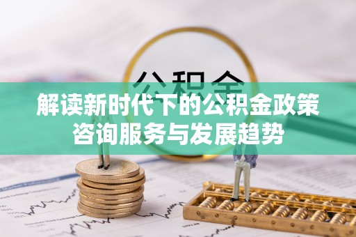 峡江解读新时代下的公积金政策咨询服务与发展趋势