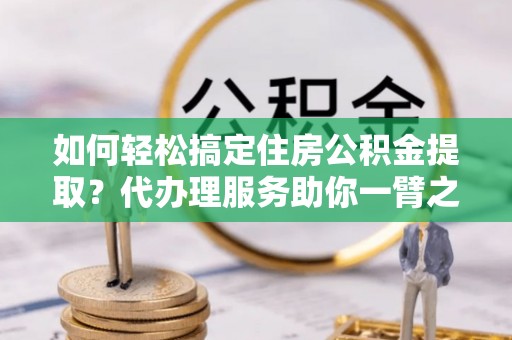 峡江如何轻松搞定住房公积金提取？代办理服务助你一臂之力