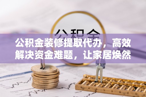 峡江公积金装修提取代办，高效解决资金难题，让家居焕然一新