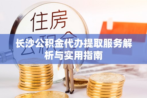 峡江长沙公积金代办提取服务解析与实用指南