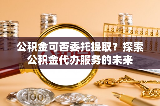 峡江公积金可否委托提取？探索公积金代办服务的未来