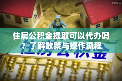 峡江住房公积金提取可以代办吗？了解政策与操作流程