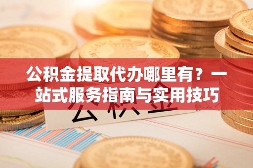 峡江公积金提取代办哪里有？一站式服务指南与实用技巧