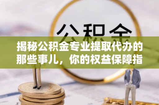 峡江揭秘公积金专业提取代办的那些事儿，你的权益保障指南
