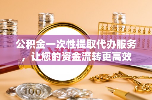 峡江公积金一次性提取代办服务，让您的资金流转更高效
